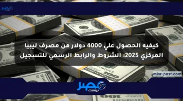 كيفية الحصول على 4000 دولار من مصرف ليبيا المركزي 2025: الشروط والرابط الرسمي للتسجيل